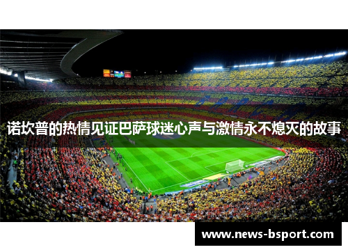 诺坎普的热情见证巴萨球迷心声与激情永不熄灭的故事