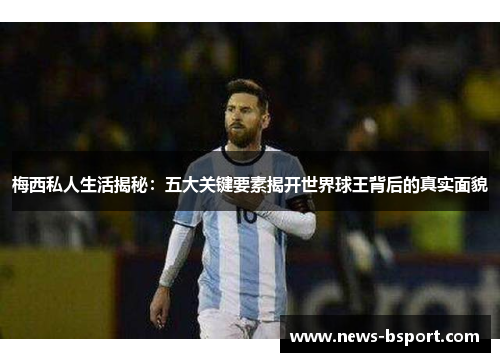 梅西私人生活揭秘：五大关键要素揭开世界球王背后的真实面貌
