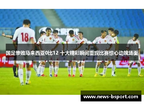 国足惨败马来西亚0比12 十大精彩瞬间重现比赛惊心动魄场面